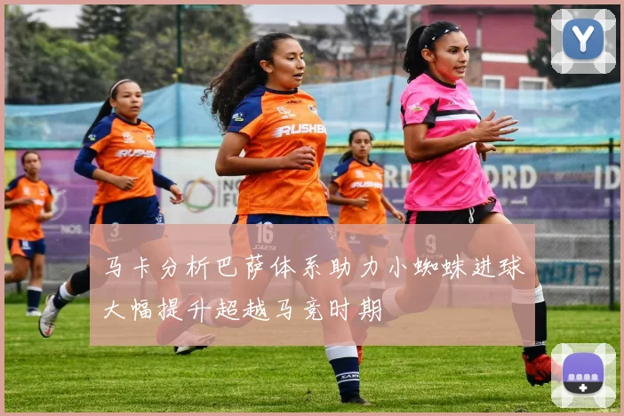 马卡分析巴萨体系助力小蜘蛛进球大幅提升超越马竞时期
