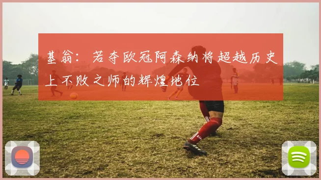 基翁：若夺欧冠阿森纳将超越历史上不败之师的辉煌地位