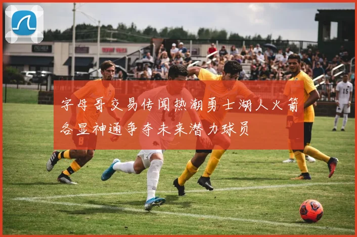 字母哥交易传闻热潮勇士湖人火箭各显神通争夺未来潜力球员
