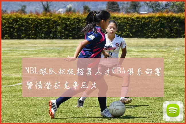 NBL球队积极招募人才CBA俱乐部需警惕潜在竞争压力