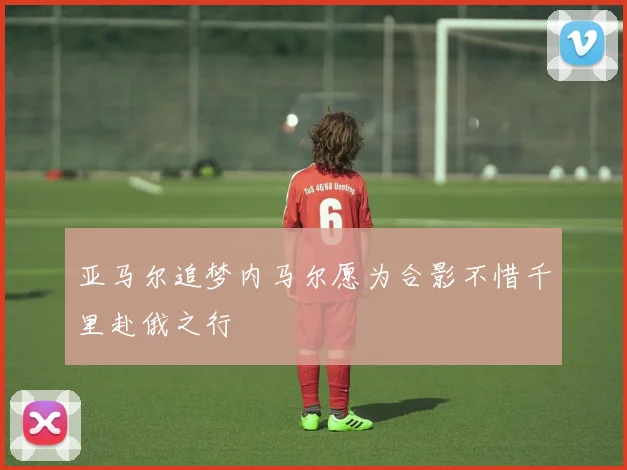 亚马尔追梦内马尔愿为合影不惜千里赴俄之行