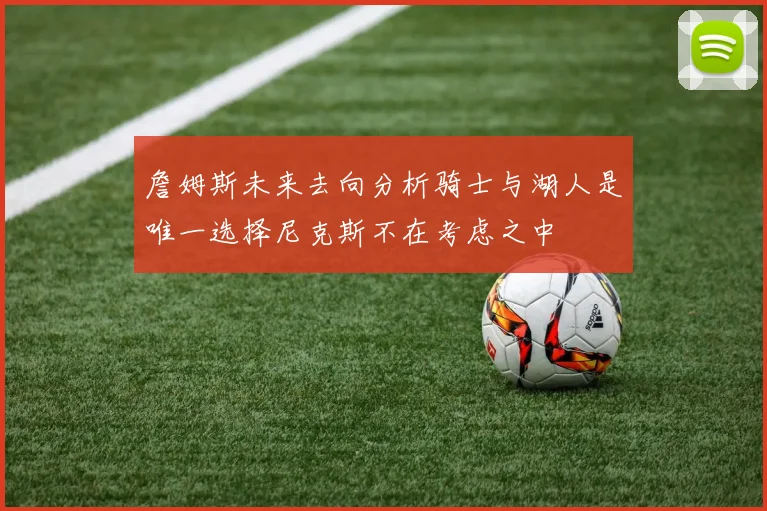 詹姆斯未来去向分析骑士与湖人是唯一选择尼克斯不在考虑之中