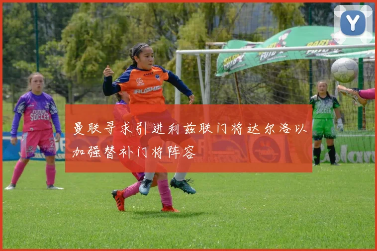 曼联寻求引进利兹联门将达尔洛以加强替补门将阵容
