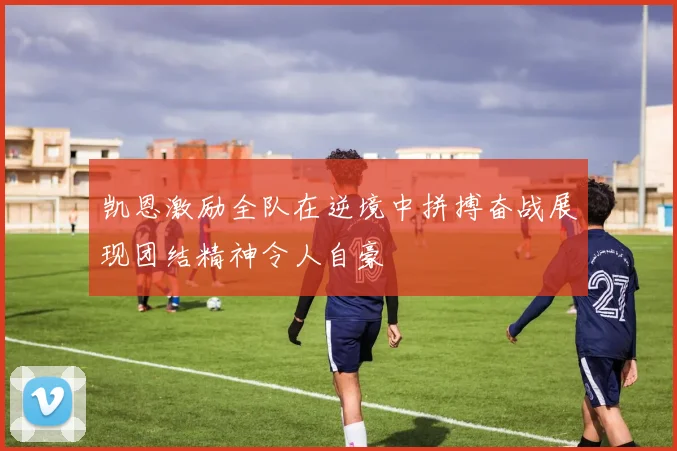 凯恩激励全队在逆境中拼搏奋战展现团结精神令人自豪