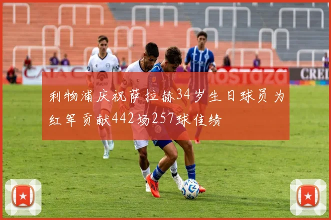利物浦庆祝萨拉赫34岁生日球员为红军贡献442场257球佳绩