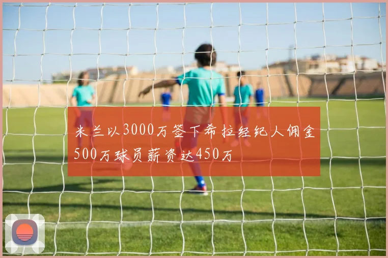 米兰以3000万签下希拉经纪人佣金500万球员薪资达450万