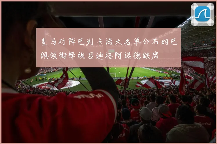 皇马对阵巴列卡诺大名单公布姆巴佩领衔锋线吕迪格阿诺德缺席