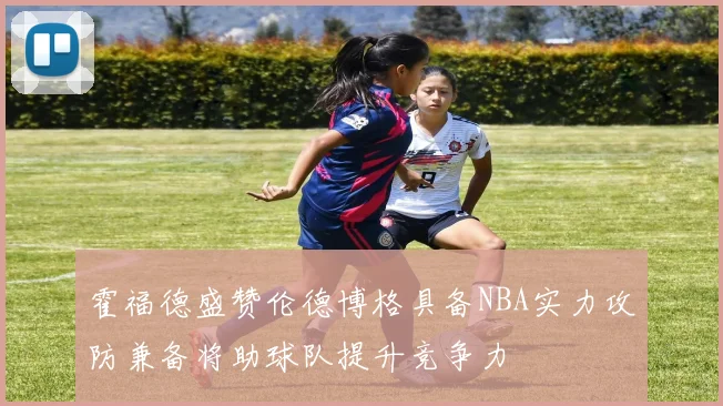 霍福德盛赞伦德博格具备NBA实力攻防兼备将助球队提升竞争力