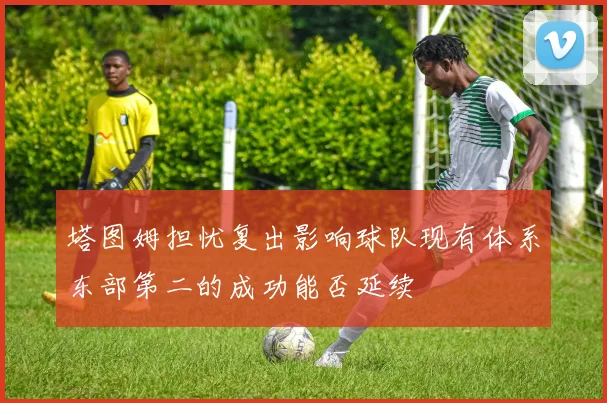 塔图姆担忧复出影响球队现有体系东部第二的成功能否延续