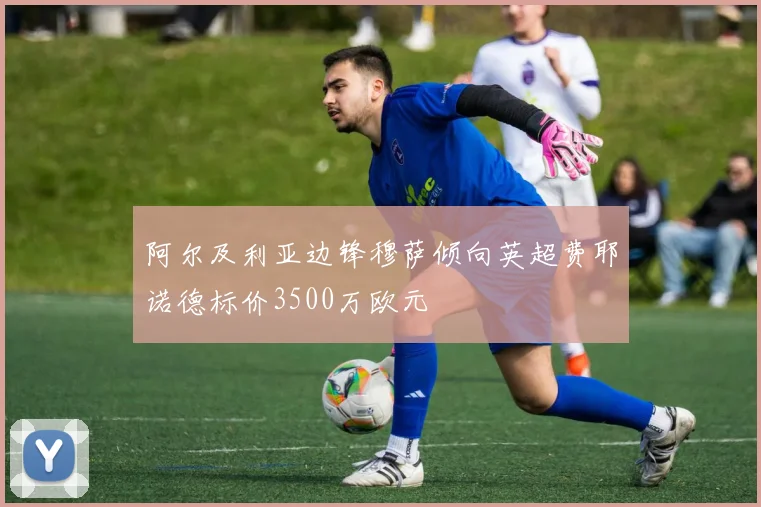阿尔及利亚边锋穆萨倾向英超费耶诺德标价3500万欧元