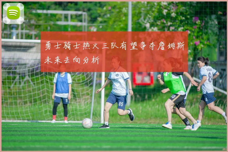 勇士骑士热火三队有望争夺詹姆斯未来去向分析