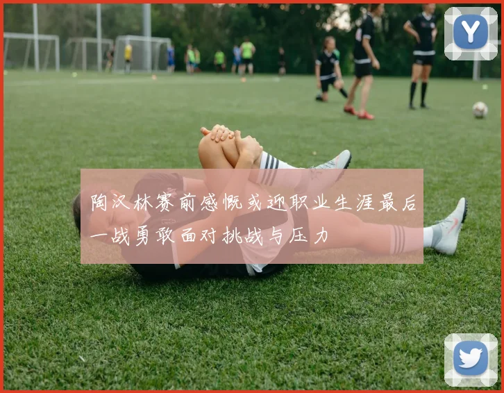 陶汉林赛前感慨或迎职业生涯最后一战勇敢面对挑战与压力
