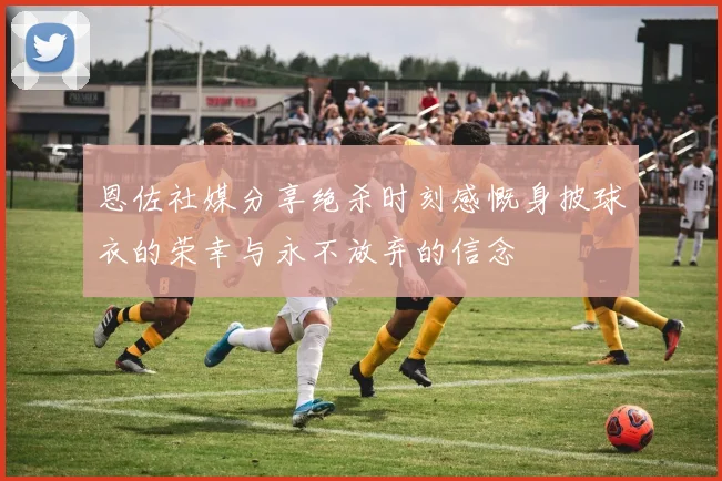 恩佐社媒分享绝杀时刻感慨身披球衣的荣幸与永不放弃的信念