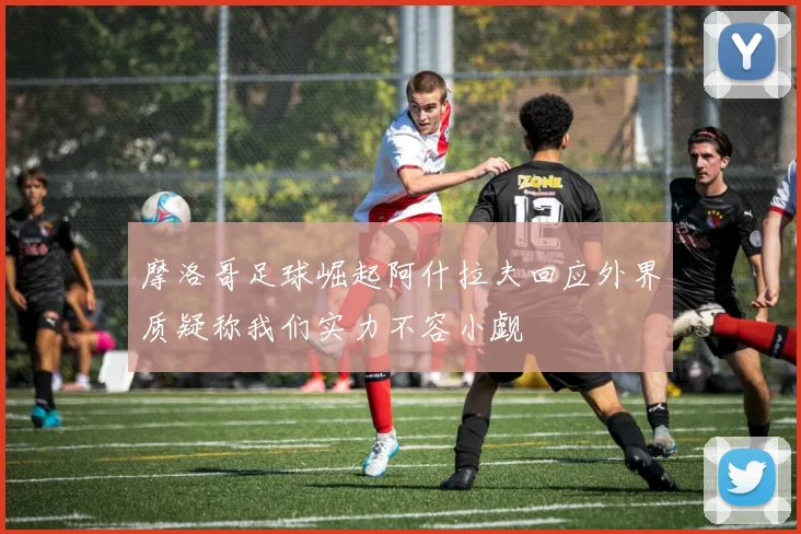 摩洛哥足球崛起阿什拉夫回应外界质疑称我们实力不容小觑