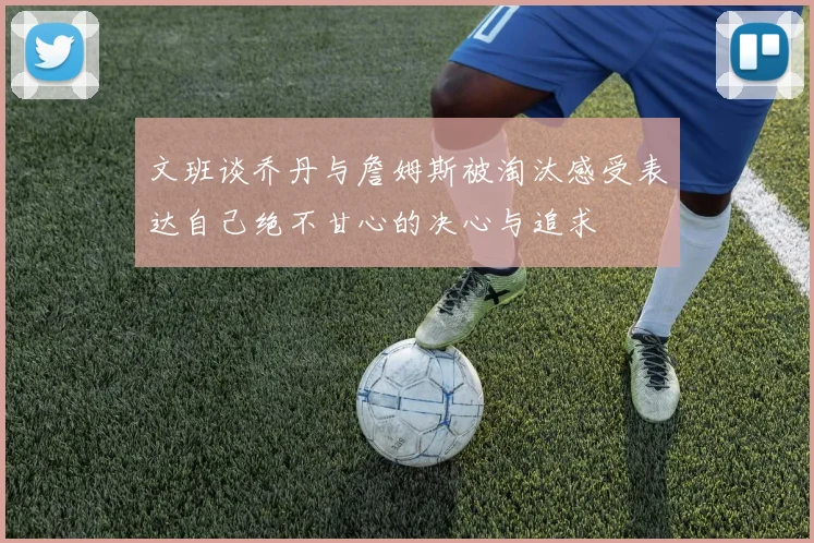 文班谈乔丹与詹姆斯被淘汰感受表达自己绝不甘心的决心与追求