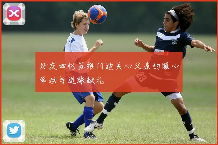 好友回忆苏维门迪关心父亲的暖心举动与进球献礼