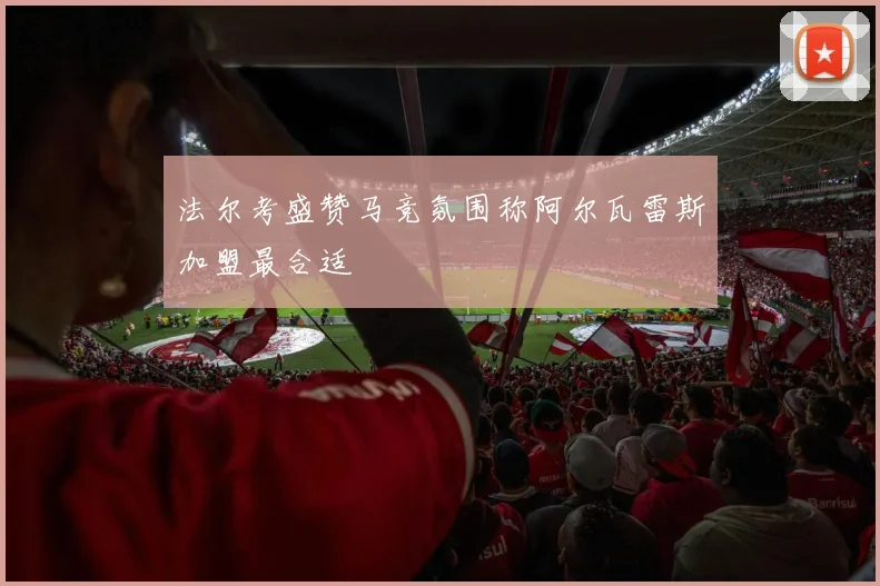 法尔考盛赞马竞氛围称阿尔瓦雷斯加盟最合适