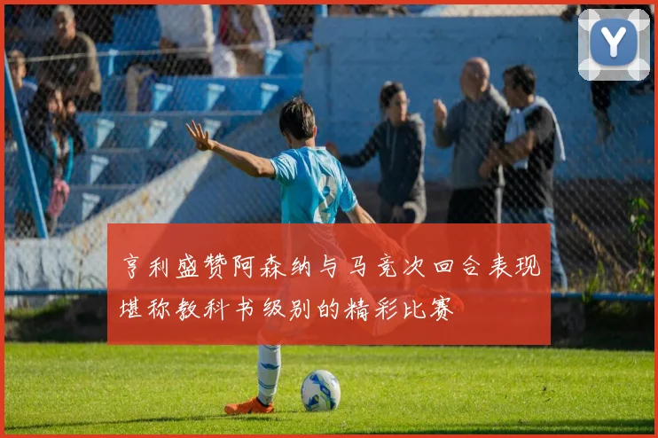 亨利盛赞阿森纳与马竞次回合表现堪称教科书级别的精彩比赛