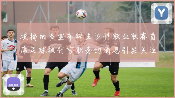 埃梅纳洛宣布辞去沙特职业联赛首席足球执行官职务的消息引发关注