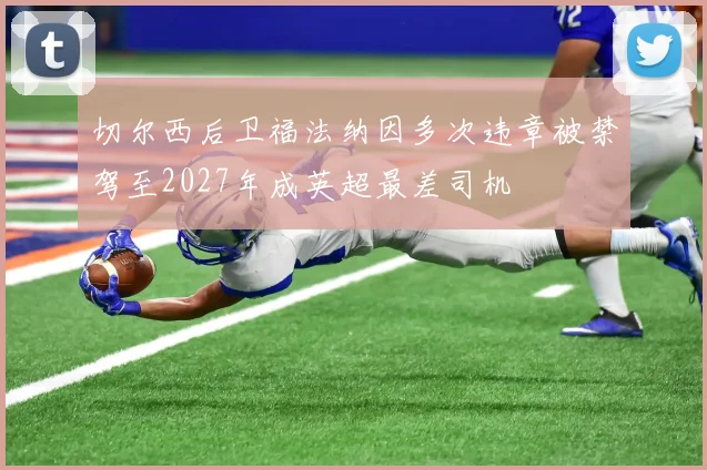 切尔西后卫福法纳因多次违章被禁驾至2027年成英超最差司机