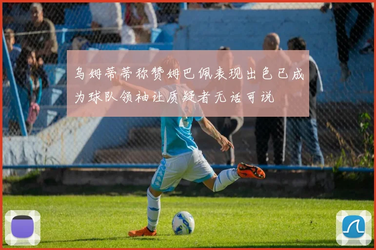 乌姆蒂蒂称赞姆巴佩表现出色已成为球队领袖让质疑者无话可说