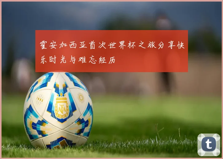 霍安加西亚首次世界杯之旅分享快乐时光与难忘经历