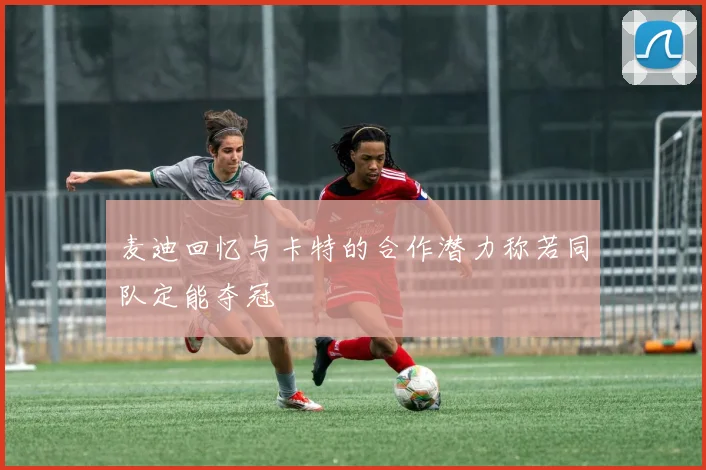 麦迪回忆与卡特的合作潜力称若同队定能夺冠