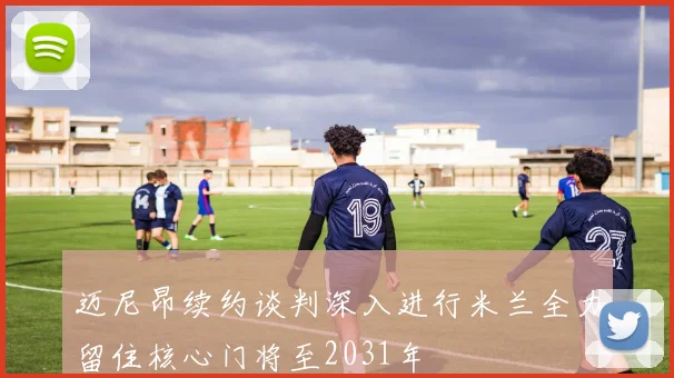 迈尼昂续约谈判深入进行米兰全力留住核心门将至2031年